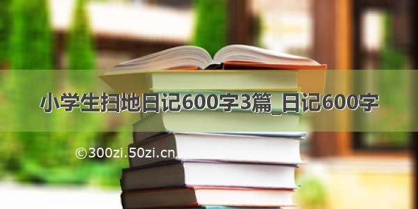 小学生扫地日记600字3篇_日记600字