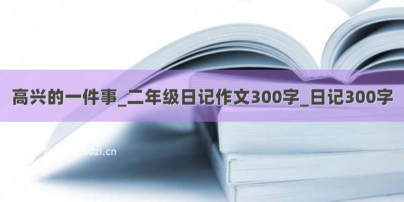 高兴的一件事_二年级日记作文300字_日记300字