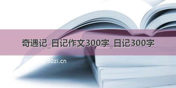 奇遇记_日记作文300字_日记300字