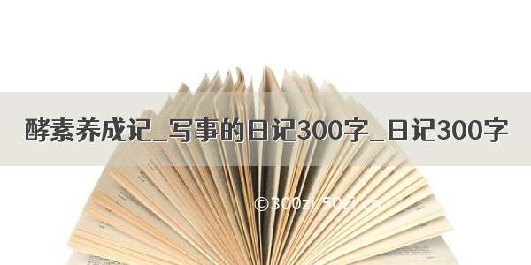 酵素养成记_写事的日记300字_日记300字