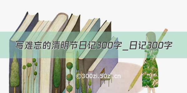 写难忘的清明节日记300字_日记300字