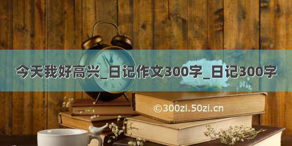 今天我好高兴_日记作文300字_日记300字