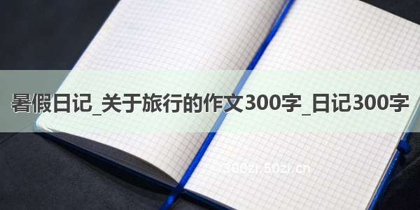 暑假日记_关于旅行的作文300字_日记300字
