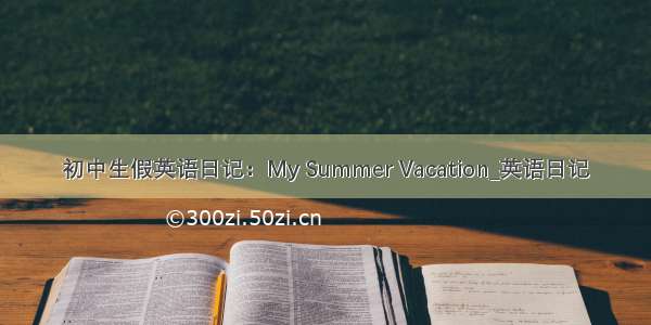 初中生假英语日记：My Summer Vacation_英语日记