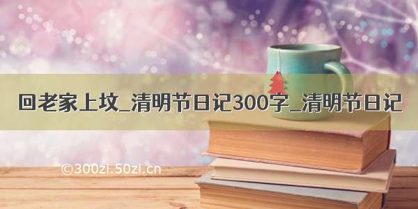 回老家上坟_清明节日记300字_清明节日记