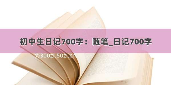 初中生日记700字：随笔_日记700字