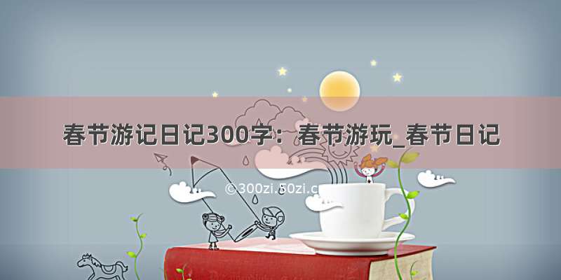 春节游记日记300字：春节游玩_春节日记