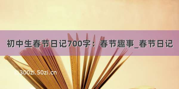 初中生春节日记700字：春节趣事_春节日记