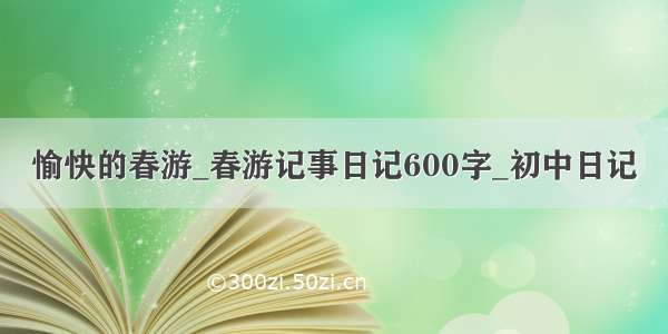 愉快的春游_春游记事日记600字_初中日记