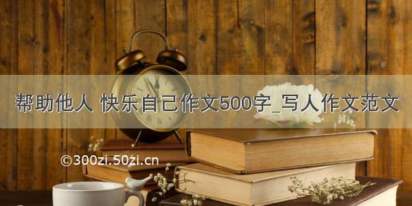 帮助他人 快乐自己作文500字_写人作文范文