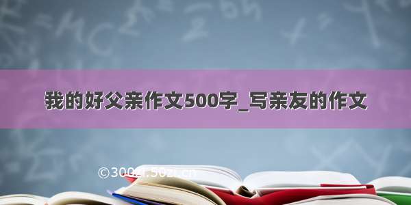 我的好父亲作文500字_写亲友的作文