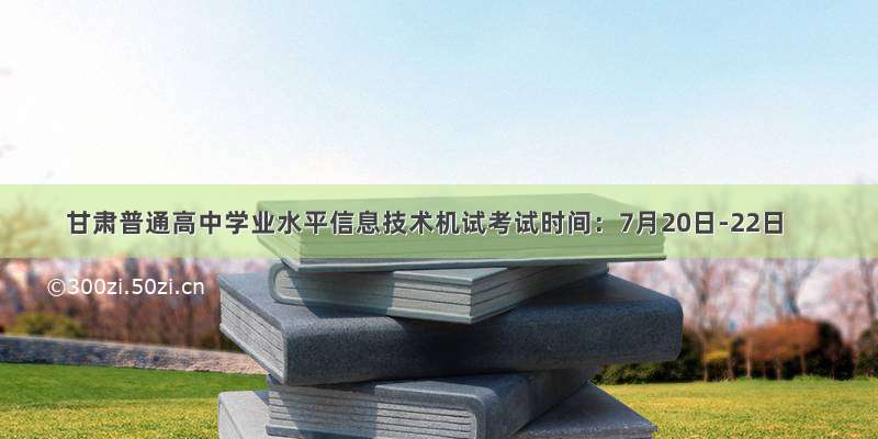 甘肃普通高中学业水平信息技术机试考试时间：7月20日-22日