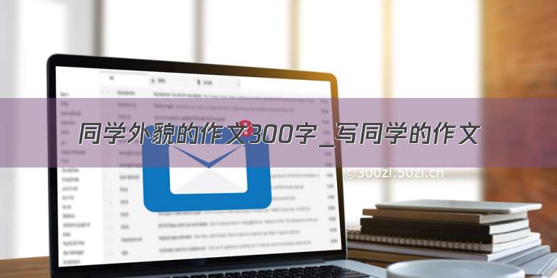 同学外貌的作文300字_写同学的作文