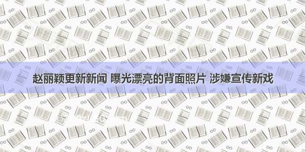 赵丽颖更新新闻 曝光漂亮的背面照片 涉嫌宣传新戏