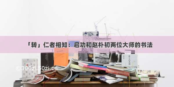 「转」仁者相知：启功和赵朴初两位大师的书法