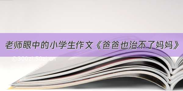 老师眼中的小学生作文《爸爸也治不了妈妈》