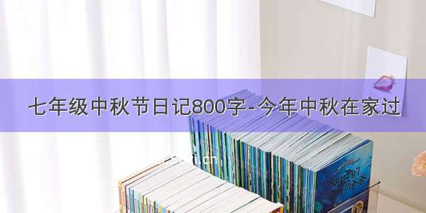 七年级中秋节日记800字-今年中秋在家过