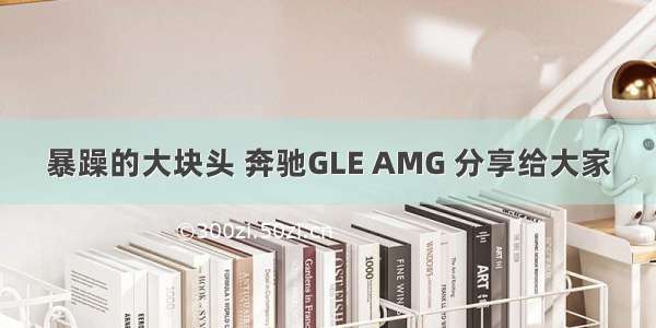 暴躁的大块头 奔驰GLE AMG 分享给大家