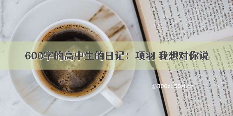 600字的高中生的日记：项羽 我想对你说