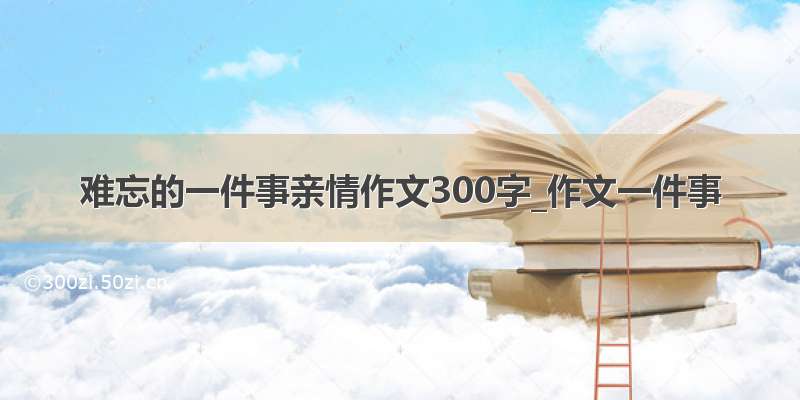 难忘的一件事亲情作文300字_作文一件事