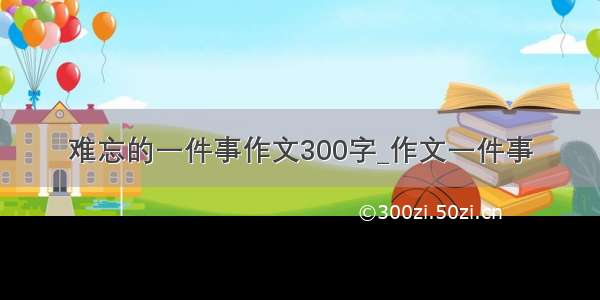 难忘的一件事作文300字_作文一件事