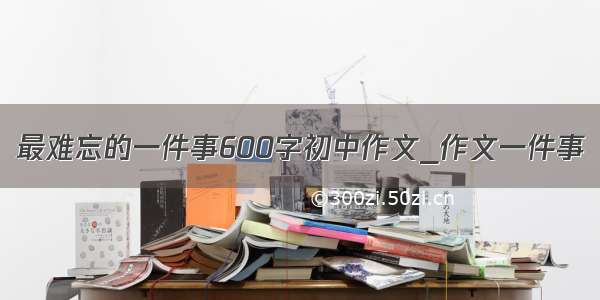 最难忘的一件事600字初中作文_作文一件事