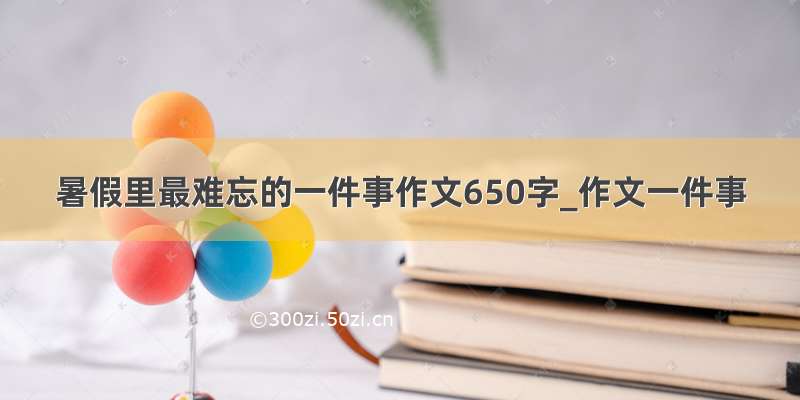 暑假里最难忘的一件事作文650字_作文一件事