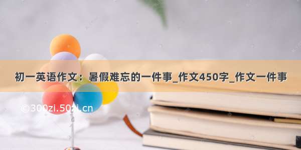 初一英语作文：暑假难忘的一件事_作文450字_作文一件事