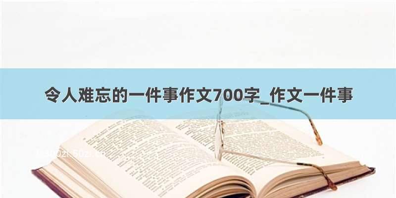 令人难忘的一件事作文700字_作文一件事