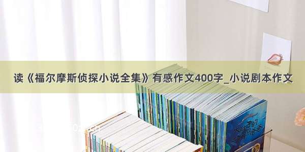 读《福尔摩斯侦探小说全集》有感作文400字_小说剧本作文