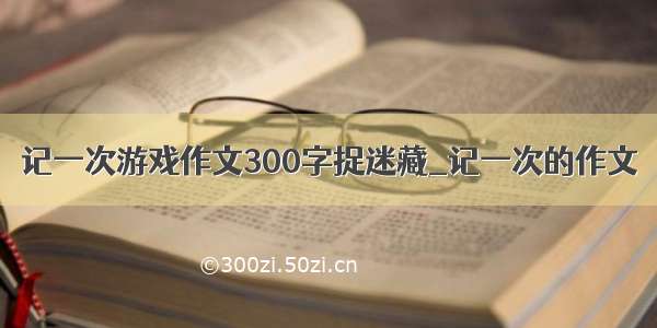 记一次游戏作文300字捉迷藏_记一次的作文