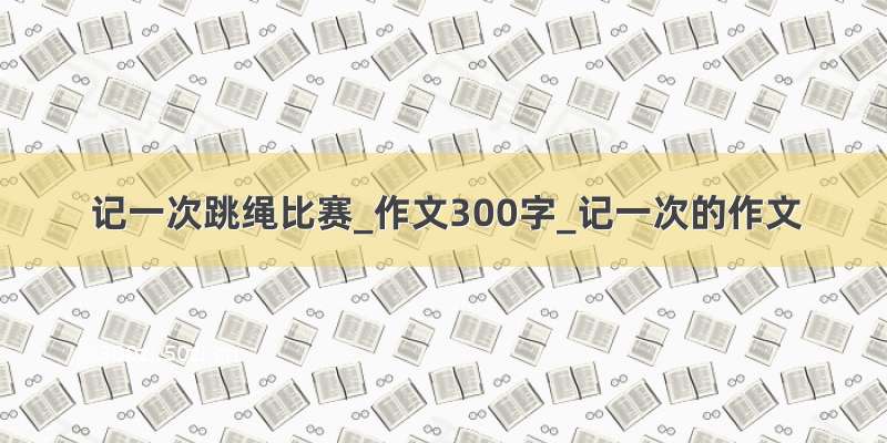 记一次跳绳比赛_作文300字_记一次的作文