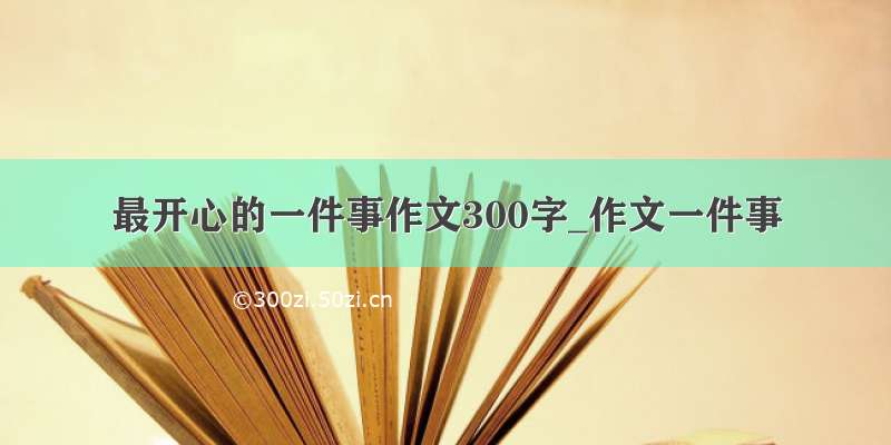 最开心的一件事作文300字_作文一件事