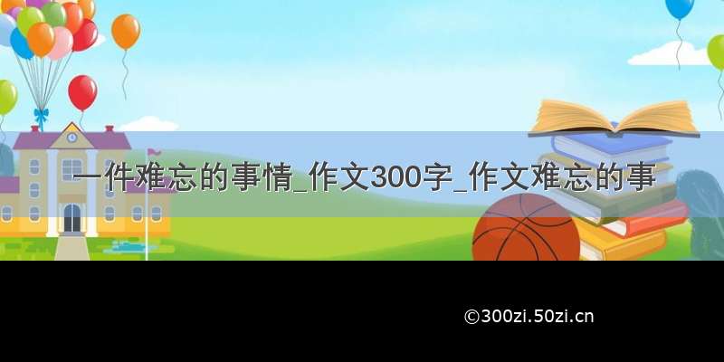 一件难忘的事情_作文300字_作文难忘的事