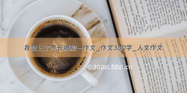 我登上了齐长城初一作文_作文300字_人文作文