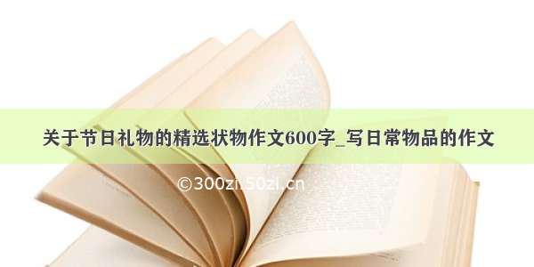 关于节日礼物的精选状物作文600字_写日常物品的作文