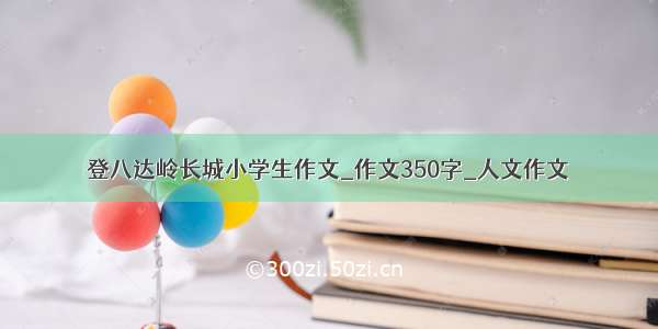 登八达岭长城小学生作文_作文350字_人文作文