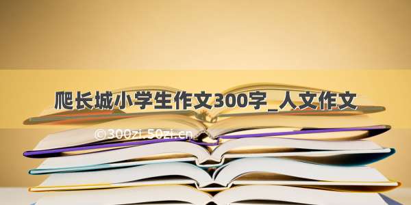 爬长城小学生作文300字_人文作文