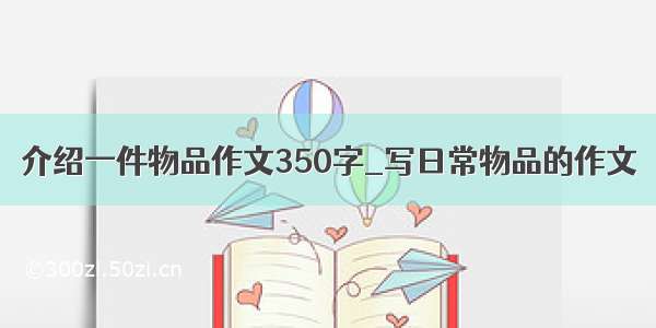 介绍一件物品作文350字_写日常物品的作文