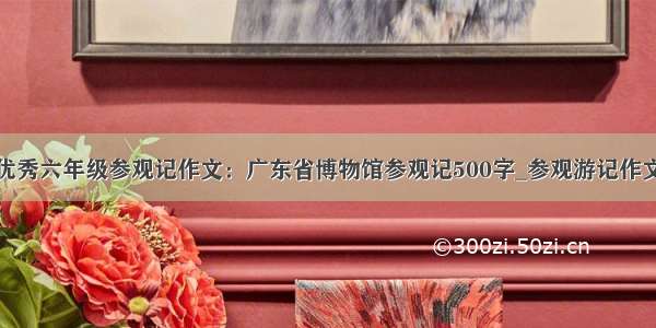 优秀六年级参观记作文：广东省博物馆参观记500字_参观游记作文