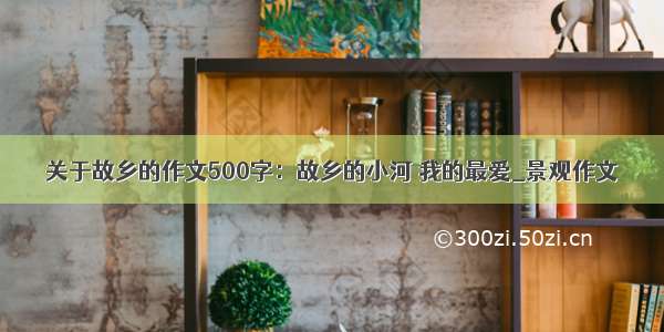 关于故乡的作文500字：故乡的小河 我的最爱_景观作文