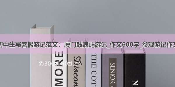 初中生写暑假游记范文：厦门鼓浪屿游记_作文600字_参观游记作文