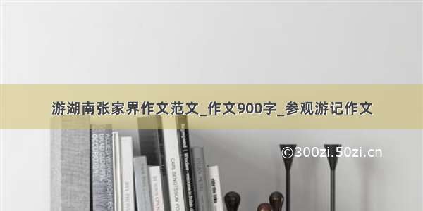 游湖南张家界作文范文_作文900字_参观游记作文