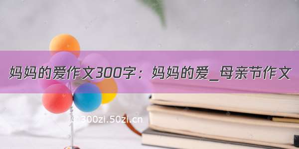 妈妈的爱作文300字：妈妈的爱_母亲节作文