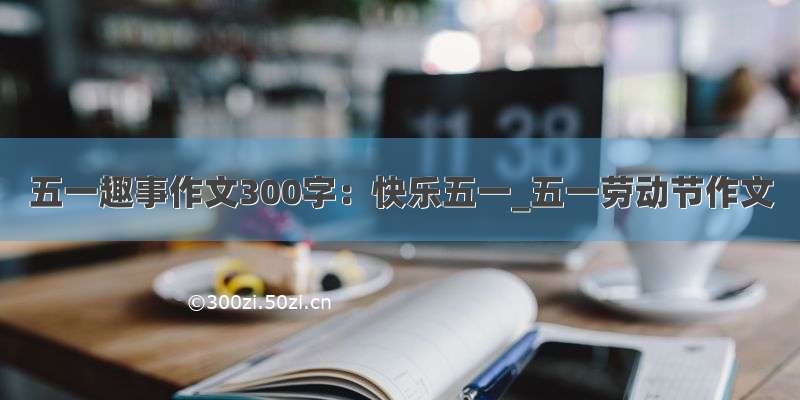 五一趣事作文300字：快乐五一_五一劳动节作文