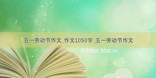 五一劳动节作文_作文1050字_五一劳动节作文