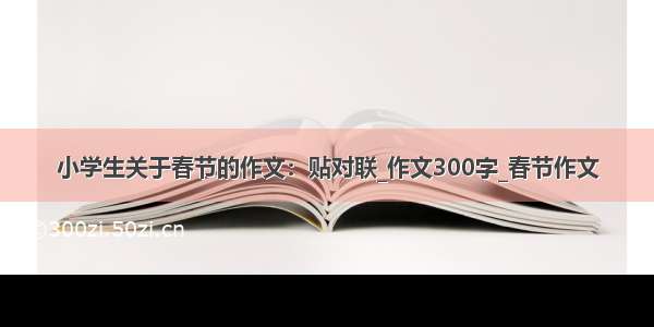 小学生关于春节的作文：贴对联_作文300字_春节作文