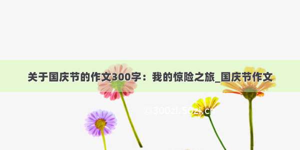 关于国庆节的作文300字：我的惊险之旅_国庆节作文