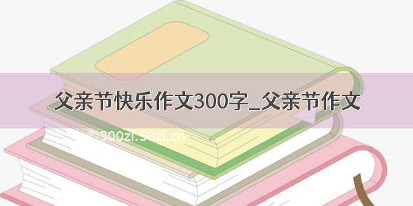 父亲节快乐作文300字_父亲节作文