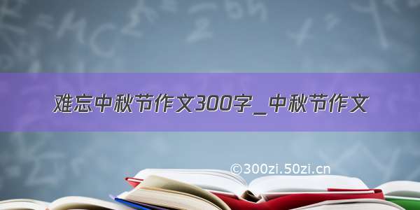 难忘中秋节作文300字_中秋节作文